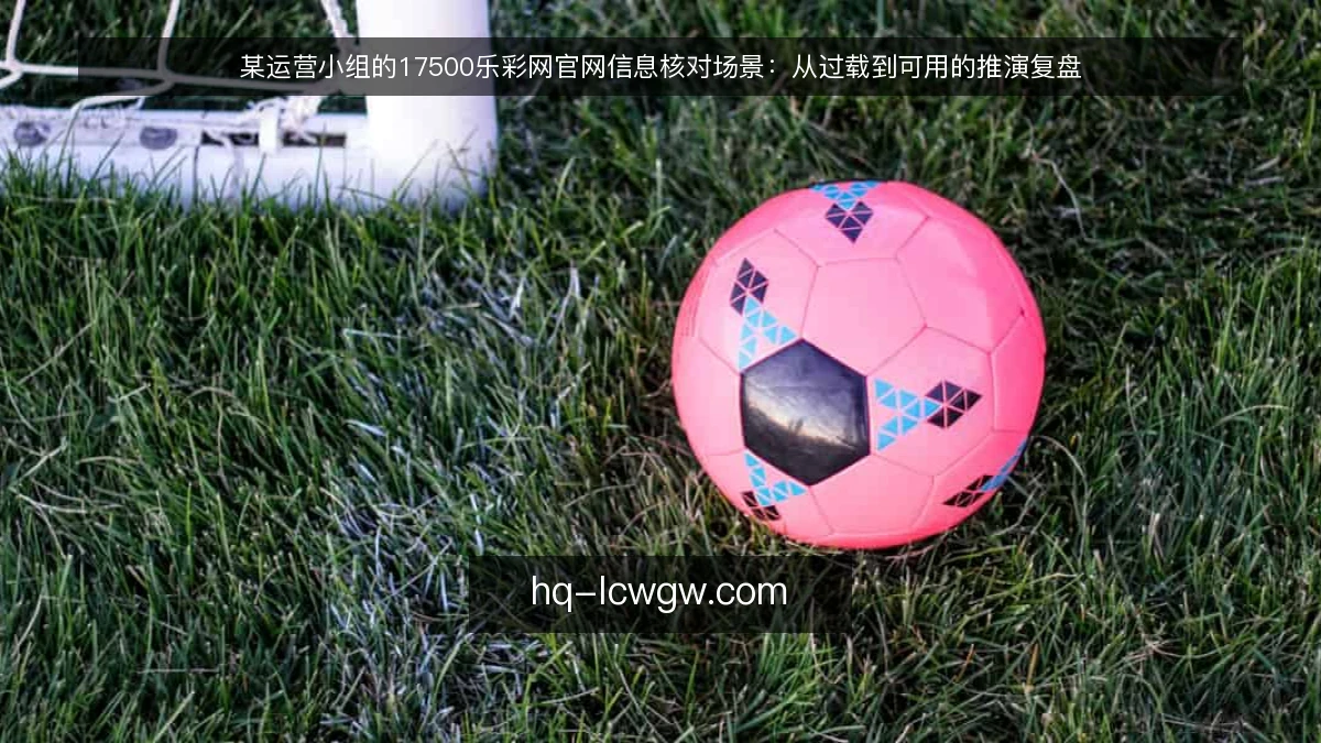某运营小组的17500乐彩网官网信息核对场景：从过载到可用的推演复盘